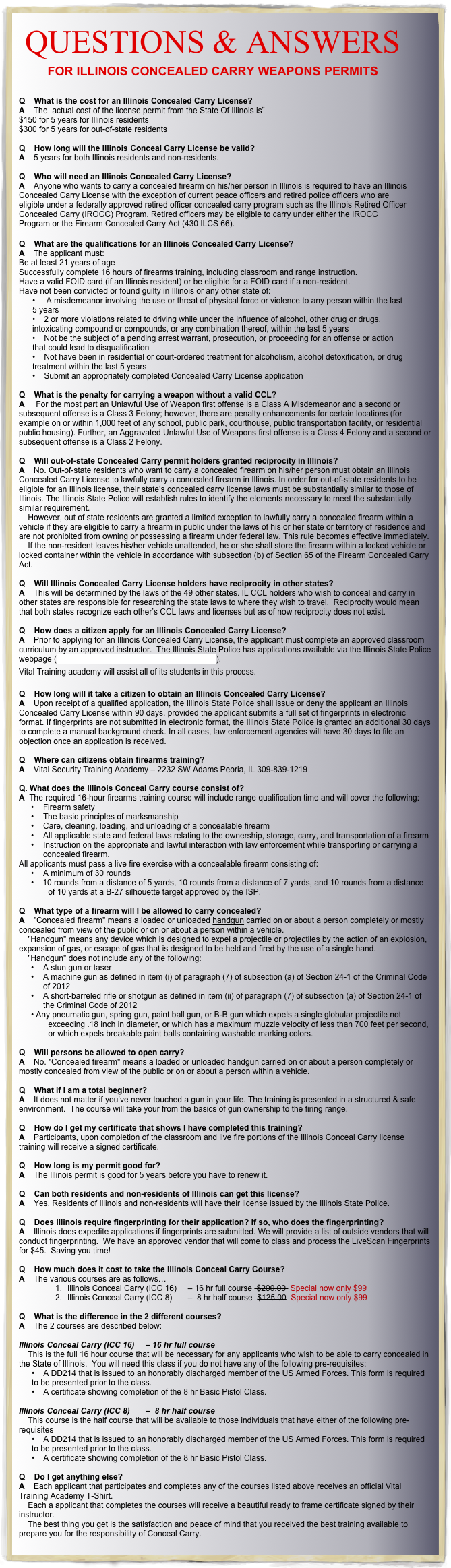 QUESTIONS & ANSWERS
FOR ILLINOIS CONCEALED CARRY WEAPONS PERMITS


Q    What is the cost for an Illinois Concealed Carry License?
A    The  actual cost of the license permit from the State Of Illinois is”
$150 for 5 years for Illinois residents
$300 for 5 years for out-of-state residents

Q    How long will the Illinois Conceal Carry License be valid?
A    5 years for both Illinois residents and non-residents.

Q    Who will need an Illinois Concealed Carry License?
A    Anyone who wants to carry a concealed firearm on his/her person in Illinois is required to have an Illinois Concealed Carry License with the exception of current peace officers and retired police officers who are eligible under a federally approved retired officer concealed carry program such as the Illinois Retired Officer Concealed Carry (IROCC) Program. Retired officers may be eligible to carry under either the IROCC Program or the Firearm Concealed Carry Act (430 ILCS 66).

Q    What are the qualifications for an Illinois Concealed Carry License?
A    The applicant must:
Be at least 21 years of age
Successfully complete 16 hours of firearms training, including classroom and range instruction.
Have a valid FOID card (if an Illinois resident) or be eligible for a FOID card if a non-resident.
Have not been convicted or found guilty in Illinois or any other state of:
     A misdemeanor involving the use or threat of physical force or violence to any person within the last 5 years
    2 or more violations related to driving while under the influence of alcohol, other drug or drugs, intoxicating compound or compounds, or any combination thereof, within the last 5 years
    Not be the subject of a pending arrest warrant, prosecution, or proceeding for an offense or action that could lead to disqualification
    Not have been in residential or court-ordered treatment for alcoholism, alcohol detoxification, or drug treatment within the last 5 years
    Submit an appropriately completed Concealed Carry License application

Q    What is the penalty for carrying a weapon without a valid CCL?
A     For the most part an Unlawful Use of Weapon first offense is a Class A Misdemeanor and a second or subsequent offense is a Class 3 Felony; however, there are penalty enhancements for certain locations (for example on or within 1,000 feet of any school, public park, courthouse, public transportation facility, or residential public housing). Further, an Aggravated Unlawful Use of Weapons first offense is a Class 4 Felony and a second or subsequent offense is a Class 2 Felony.  Q    Will out-of-state Concealed Carry permit holders granted reciprocity in Illinois?
A    No. Out-of-state residents who want to carry a concealed firearm on his/her person must obtain an Illinois Concealed Carry License to lawfully carry a concealed firearm in Illinois. In order for out-of-state residents to be eligible for an Illinois license, their state’s concealed carry license laws must be substantially similar to those of Illinois. The Illinois State Police will establish rules to identify the elements necessary to meet the substantially similar requirement.      However, out of state residents are granted a limited exception to lawfully carry a concealed firearm within a vehicle if they are eligible to carry a firearm in public under the laws of his or her state or territory of residence and are not prohibited from owning or possessing a firearm under federal law. This rule becomes effective immediately.      If the non-resident leaves his/her vehicle unattended, he or she shall store the firearm within a locked vehicle or locked container within the vehicle in accordance with subsection (b) of Section 65 of the Firearm Concealed Carry Act.  Q    Will Illinois Concealed Carry License holders have reciprocity in other states?
A    This will be determined by the laws of the 49 other states. IL CCL holders who wish to conceal and carry in other states are responsible for researching the state laws to where they wish to travel.  Reciprocity would mean that both states recognize each other’s CCL laws and licenses but as of now reciprocity does not exist.   Q    How does a citizen apply for an Illinois Concealed Carry License?  A    Prior to applying for an Illinois Concealed Carry License, the applicant must complete an approved classroom curriculum by an approved instructor.  The Illinois State Police has applications available via the Illinois State Police webpage (https://ccl4illinois.com/ccw/public/home.aspx). 
Vital Training academy will assist all of its students in this process.

Q    How long will it take a citizen to obtain an Illinois Concealed Carry License?  A    Upon receipt of a qualified application, the Illinois State Police shall issue or deny the applicant an Illinois Concealed Carry License within 90 days, provided the applicant submits a full set of fingerprints in electronic format. If fingerprints are not submitted in electronic format, the Illinois State Police is granted an additional 30 days to complete a manual background check. In all cases, law enforcement agencies will have 30 days to file an objection once an application is received.
 Q    Where can citizens obtain firearms training?  A    Vital Security Training Academy – 2232 SW Adams Peoria, IL 309-839-1219  
Q. What does the Illinois Conceal Carry course consist of?  A  The required 16-hour firearms training course will include range qualification time and will cover the following: 
•	Firearm safety
•	The basic principles of marksmanship
•	Care, cleaning, loading, and unloading of a concealable firearm
•	All applicable state and federal laws relating to the ownership, storage, carry, and transportation of a firearm
•	Instruction on the appropriate and lawful interaction with law enforcement while transporting or carrying a concealed firearm.
All applicants must pass a live fire exercise with a concealable firearm consisting of: 
•	A minimum of 30 rounds
   10 rounds from a distance of 5 yards, 10 rounds from a distance of 7 yards, and 10 rounds from a distance of 10 yards at a B-27 silhouette target approved by the ISP.

Q    What type of a firearm will I be allowed to carry concealed?  A    "Concealed firearm" means a loaded or unloaded handgun carried on or about a person completely or mostly concealed from view of the public or on or about a person within a vehicle.      "Handgun" means any device which is designed to expel a projectile or projectiles by the action of an explosion, expansion of gas, or escape of gas that is designed to be held and fired by the use of a single hand.      "Handgun" does not include any of the following: 
•	A stun gun or taser
•	A machine gun as defined in item (i) of paragraph (7) of subsection (a) of Section 24-1 of the Criminal Code of 2012 
•	A short-barreled rifle or shotgun as defined in item (ii) of paragraph (7) of subsection (a) of Section 24-1 of the Criminal Code of 2012 
Any pneumatic gun, spring gun, paint ball gun, or B-B gun which expels a single globular projectile not exceeding .18 inch in diameter, or which has a maximum muzzle velocity of less than 700 feet per second, or which expels breakable paint balls containing washable marking colors.

Q    Will persons be allowed to open carry?  A    No. "Concealed firearm" means a loaded or unloaded handgun carried on or about a person completely or mostly concealed from view of the public or on or about a person within a vehicle.

Q    What if I am a total beginner?
A    It does not matter if you’ve never touched a gun in your life. The training is presented in a structured & safe environment.  The course will take your from the basics of gun ownership to the firing range.

Q    How do I get my certificate that shows I have completed this training?
A    Participants, upon completion of the classroom and live fire portions of the Illinois Conceal Carry license training will receive a signed certificate. 
 
Q    How long is my permit good for?
A    The Illinois permit is good for 5 years before you have to renew it.

Q    Can both residents and non-residents of Illinois can get this license?
A    Yes. Residents of Illinois and non-residents will have their license issued by the Illinois State Police.

Q    Does Illinois require fingerprinting for their application? If so, who does the fingerprinting?
A    Illinois does expedite applications if fingerprints are submitted. We will provide a list of outside vendors that will conduct fingerprinting.  We have an approved vendor that will come to class and process the LiveScan Fingerprints for $45.  Saving you time! 

Q    How much does it cost to take the Illinois Conceal Carry Course?
A    The various courses are as follows…
1.	Illinois Conceal Carry (ICC 16)     – 16 hr full course  $200.00  Special now only $99
2.	Illinois Conceal Carry (ICC 8)       –  8 hr half course  $125.00  Special now only $99

Q    What is the difference in the 2 different courses?
A    The 2 courses are described below:

Illinois Conceal Carry (ICC 16)     – 16 hr full course 
    This is the full 16 hour course that will be necessary for any applicants who wish to be able to carry concealed in the State of Illinois.  You will need this class if you do not have any of the following pre-requisites:
    A DD214 that is issued to an honorably discharged member of the US Armed Forces. This form is required to be presented prior to the class.
    A certificate showing completion of the 8 hr Basic Pistol Class.

Illinois Conceal Carry (ICC 8)       –  8 hr half course
    This course is the half course that will be available to those individuals that have either of the following pre-requisites
    A DD214 that is issued to an honorably discharged member of the US Armed Forces. This form is required to be presented prior to the class.
    A certificate showing completion of the 8 hr Basic Pistol Class.

Q    Do I get anything else?
A    Each applicant that participates and completes any of the courses listed above receives an official Vital Training Academy T-Shirt.  
    Each a applicant that completes the courses will receive a beautiful ready to frame certificate signed by their instructor.
    The best thing you get is the satisfaction and peace of mind that you received the best training available to prepare you for the responsibility of Conceal Carry.
